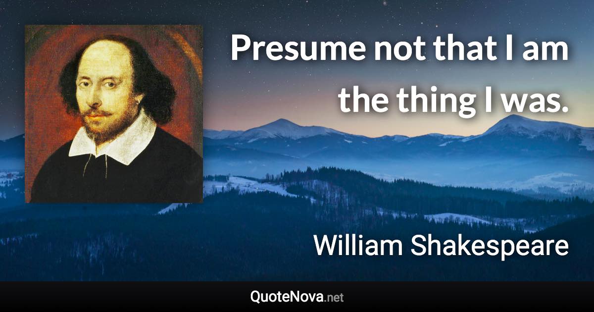 Presume not that I am the thing I was. - William Shakespeare quote