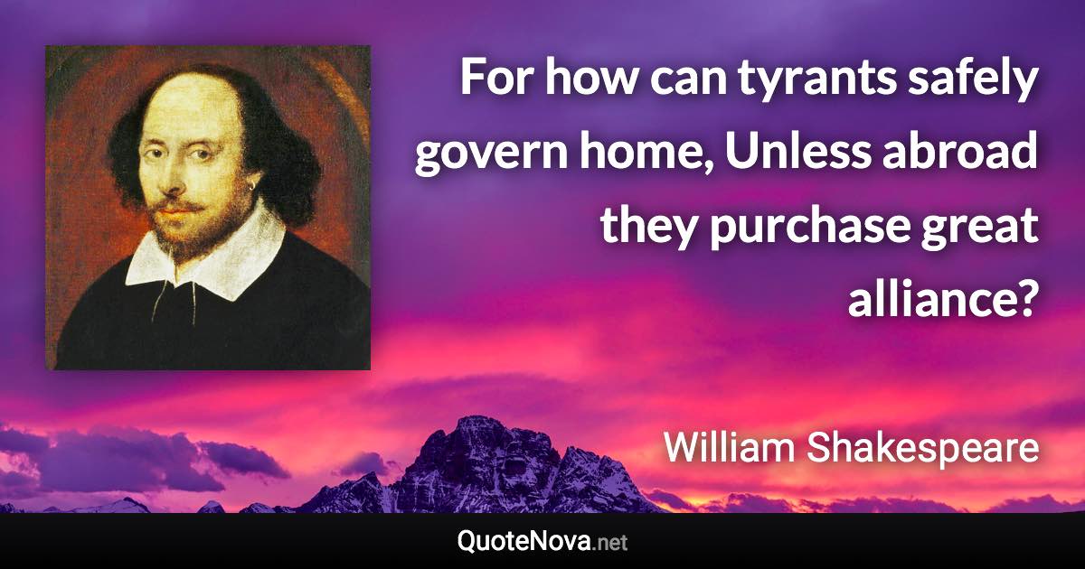 For how can tyrants safely govern home, Unless abroad they purchase great alliance? - William Shakespeare quote