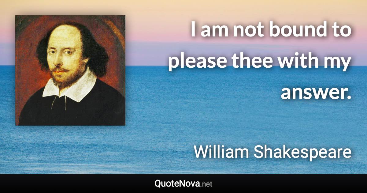 I am not bound to please thee with my answer. - William Shakespeare quote