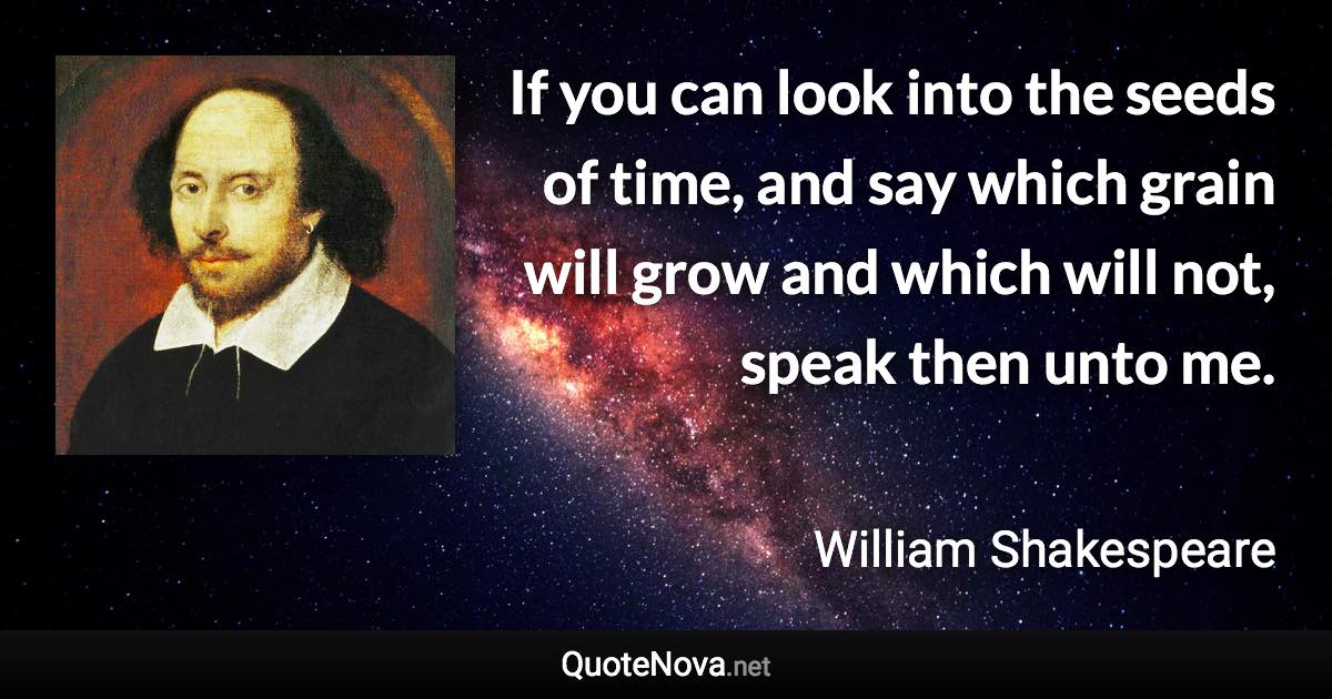 If you can look into the seeds of time, and say which grain will grow and which will not, speak then unto me. - William Shakespeare quote