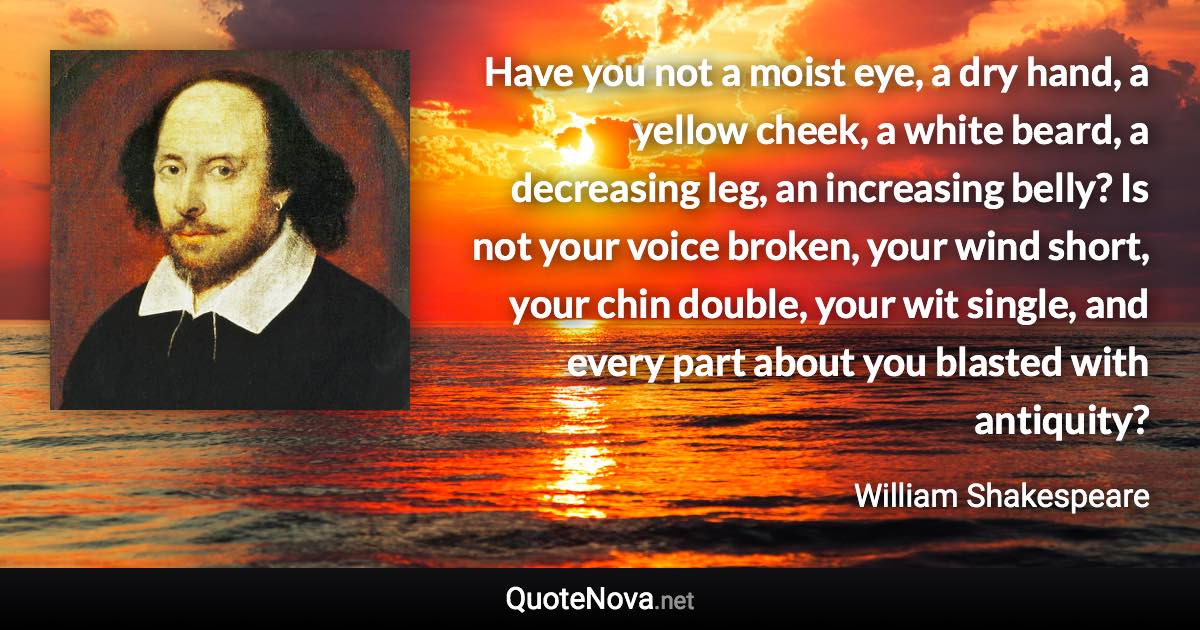 Have you not a moist eye, a dry hand, a yellow cheek, a white beard, a decreasing leg, an increasing belly? Is not your voice broken, your wind short, your chin double, your wit single, and every part about you blasted with antiquity? - William Shakespeare quote