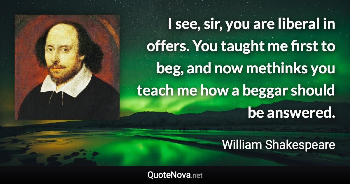 I see, sir, you are liberal in offers. You taught me first to beg, and now methinks you teach me how a beggar should be answered. - William Shakespeare quote