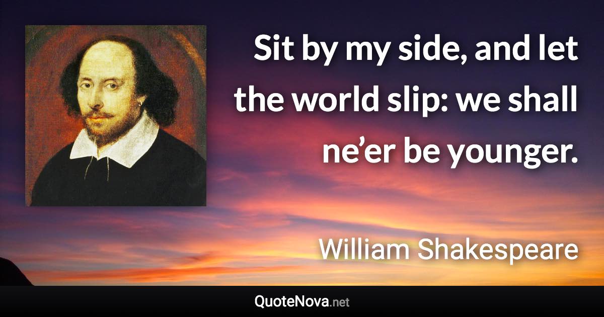 Sit by my side, and let the world slip: we shall ne’er be younger. - William Shakespeare quote