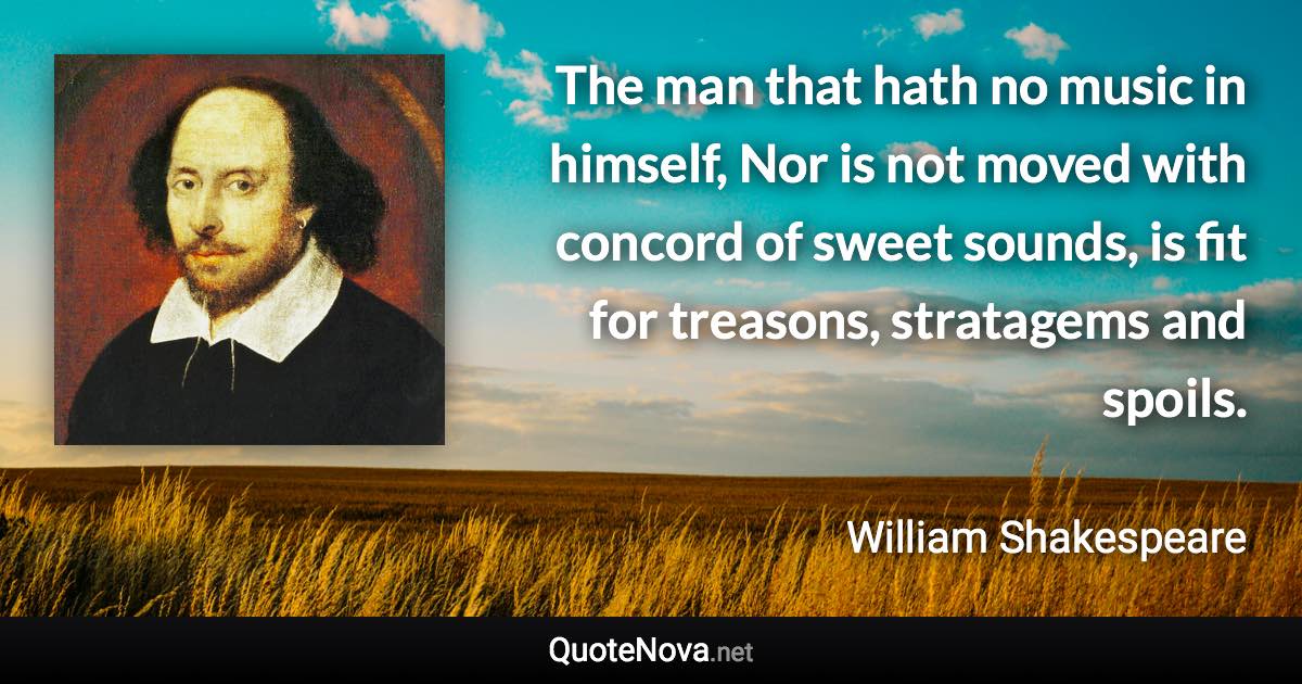 The man that hath no music in himself, Nor is not moved with concord of sweet sounds, is fit for treasons, stratagems and spoils. - William Shakespeare quote