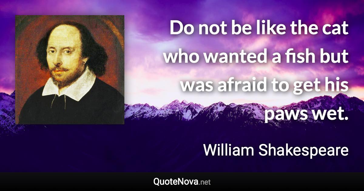 Do not be like the cat who wanted a fish but was afraid to get his paws wet. - William Shakespeare quote