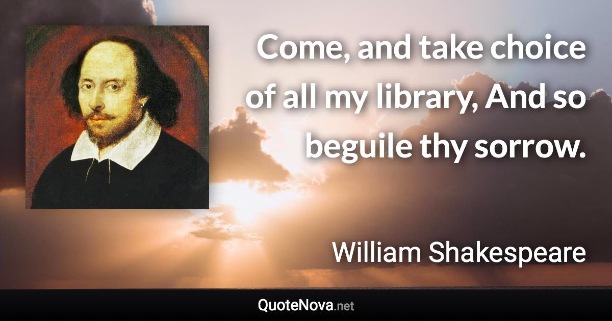 Come, and take choice of all my library, And so beguile thy sorrow. - William Shakespeare quote