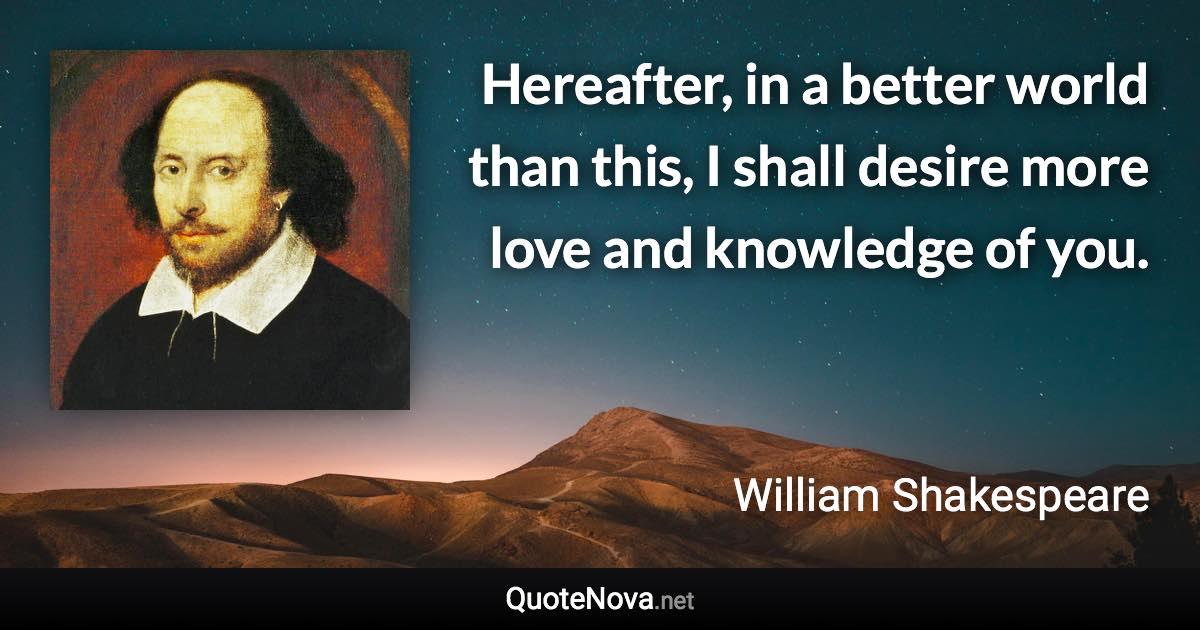 Hereafter, in a better world than this, I shall desire more love and knowledge of you. - William Shakespeare quote