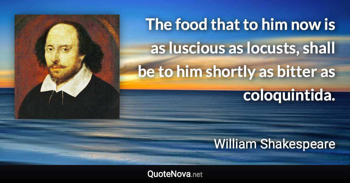 The food that to him now is as luscious as locusts, shall be to him shortly as bitter as coloquintida. - William Shakespeare quote