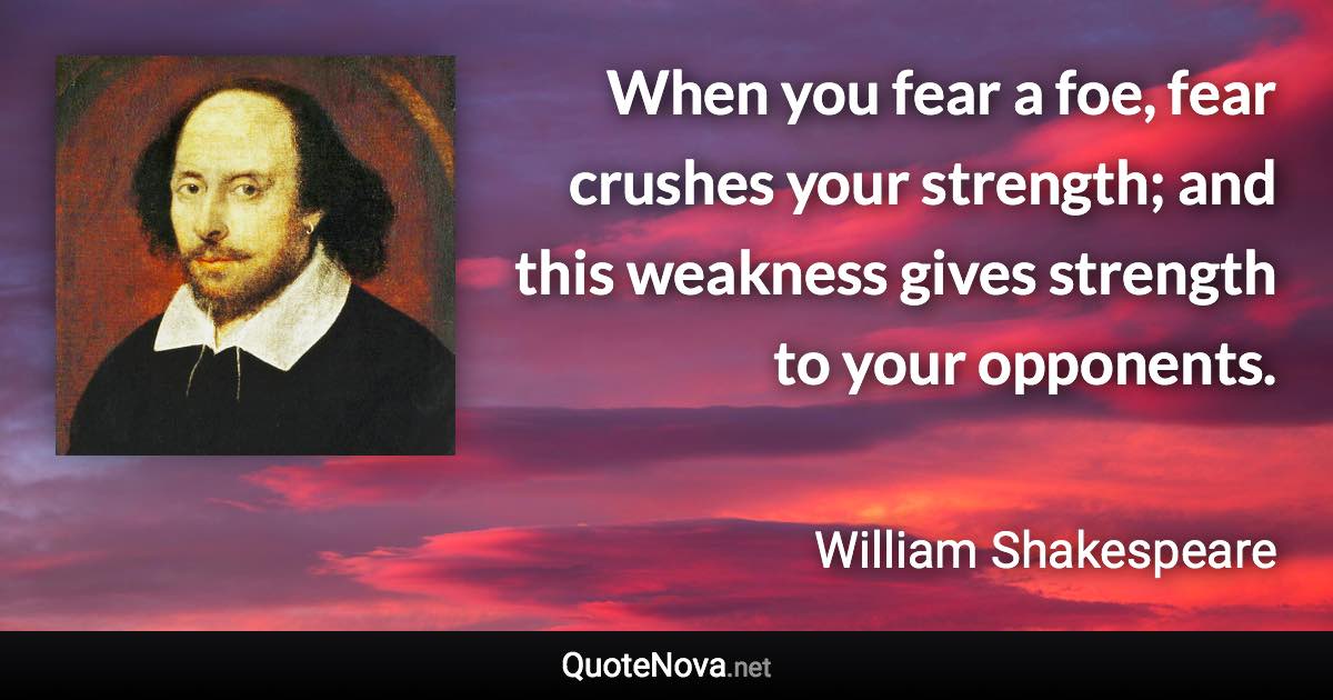 When you fear a foe, fear crushes your strength; and this weakness gives strength to your opponents. - William Shakespeare quote