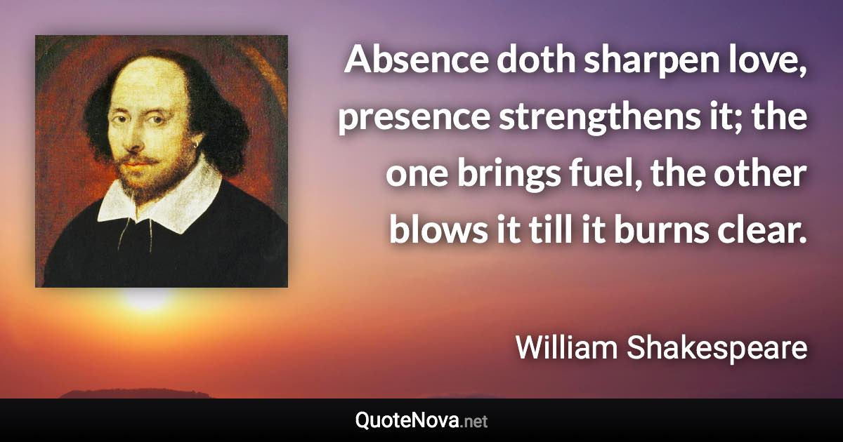Absence doth sharpen love, presence strengthens it; the one brings fuel, the other blows it till it burns clear. - William Shakespeare quote