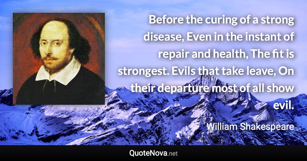 Before the curing of a strong disease, Even in the instant of repair and health, The fit is strongest. Evils that take leave, On their departure most of all show evil. - William Shakespeare quote