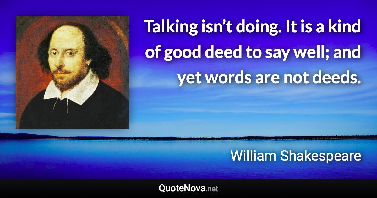 Talking isn’t doing. It is a kind of good deed to say well; and yet words are not deeds. - William Shakespeare quote