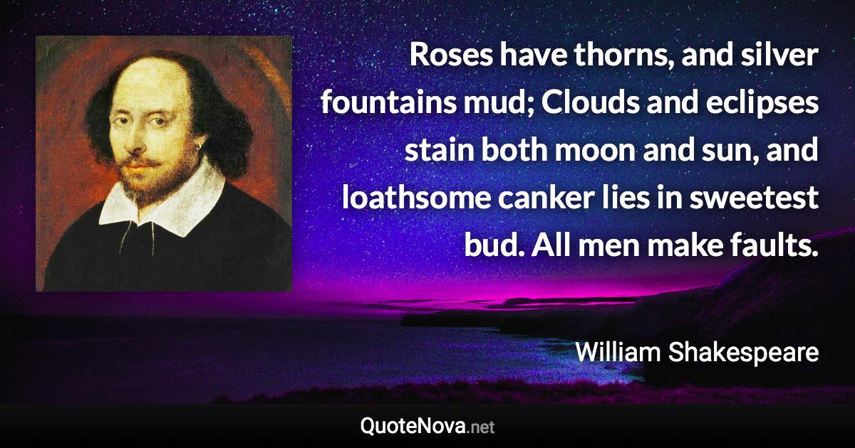 Roses have thorns, and silver fountains mud; Clouds and eclipses stain both moon and sun, and loathsome canker lies in sweetest bud. All men make faults. - William Shakespeare quote