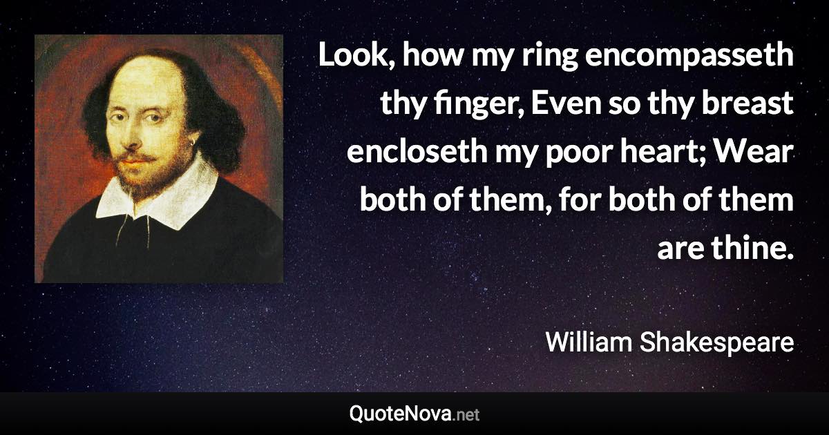 Look, how my ring encompasseth thy finger, Even so thy breast encloseth my poor heart; Wear both of them, for both of them are thine. - William Shakespeare quote