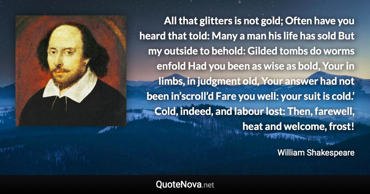 All that glitters is not gold; Often have you heard that told: Many a man his life has sold But my outside to behold: Gilded tombs do worms enfold Had you been as wise as bold, Your in limbs, in judgment old, Your answer had not been in’scroll’d Fare you well: your suit is cold.’ Cold, indeed, and labour lost: Then, farewell, heat and welcome, frost! - William Shakespeare quote