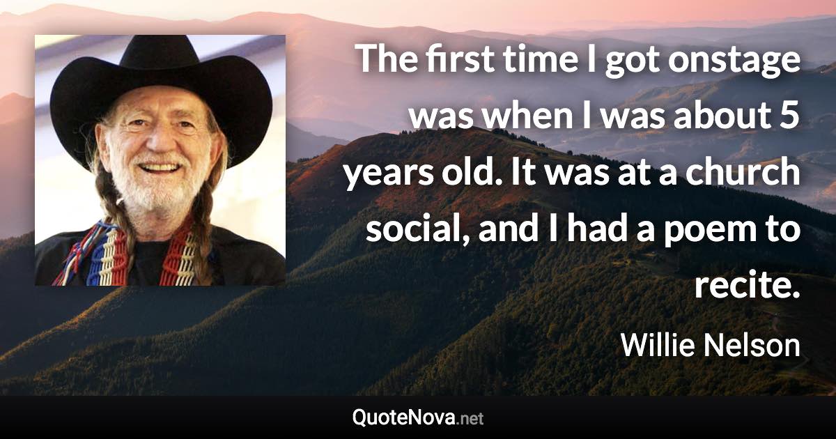 The first time I got onstage was when I was about 5 years old. It was at a church social, and I had a poem to recite. - Willie Nelson quote