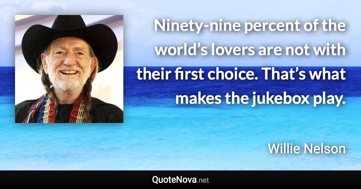 Ninety-nine percent of the world’s lovers are not with their first choice. That’s what makes the jukebox play. - Willie Nelson quote