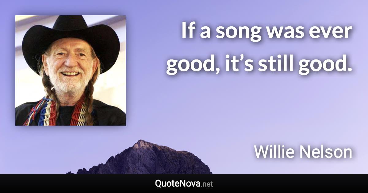 If a song was ever good, it’s still good. - Willie Nelson quote