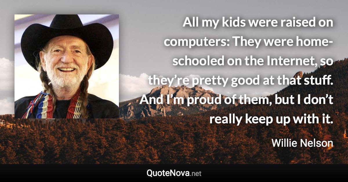 All my kids were raised on computers: They were home-schooled on the Internet, so they’re pretty good at that stuff. And I’m proud of them, but I don’t really keep up with it. - Willie Nelson quote
