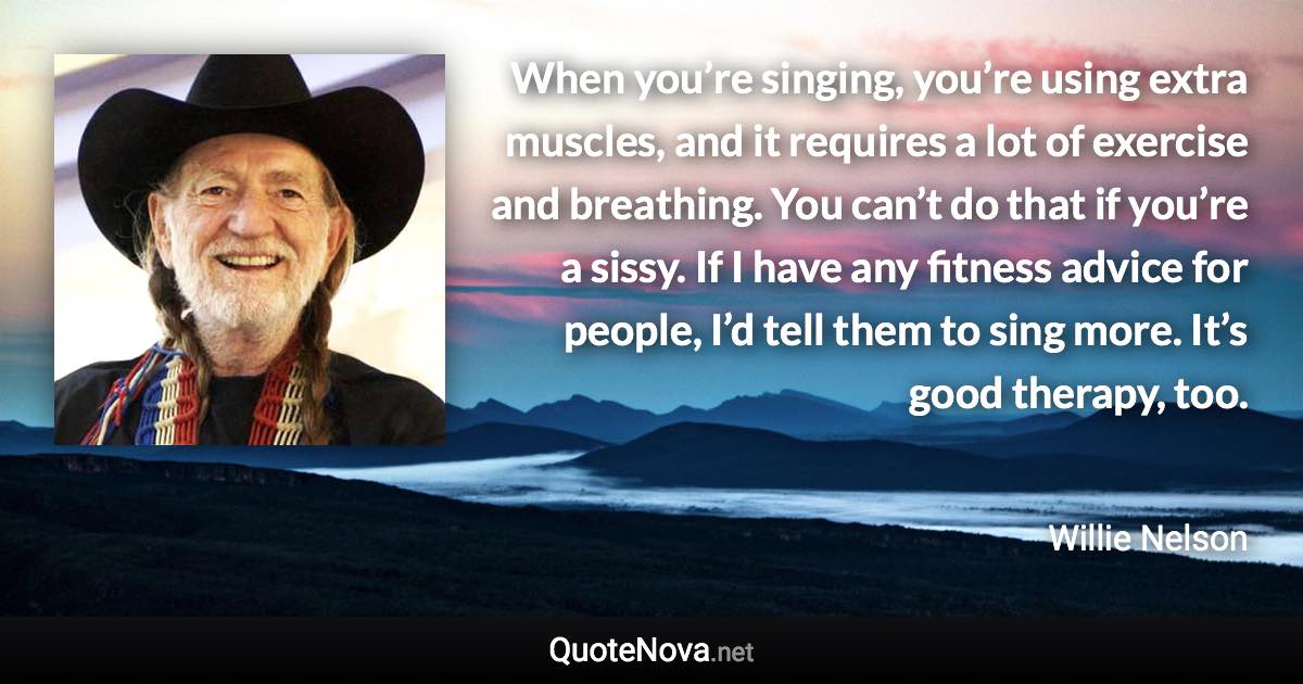 When you’re singing, you’re using extra muscles, and it requires a lot of exercise and breathing. You can’t do that if you’re a sissy. If I have any fitness advice for people, I’d tell them to sing more. It’s good therapy, too. - Willie Nelson quote