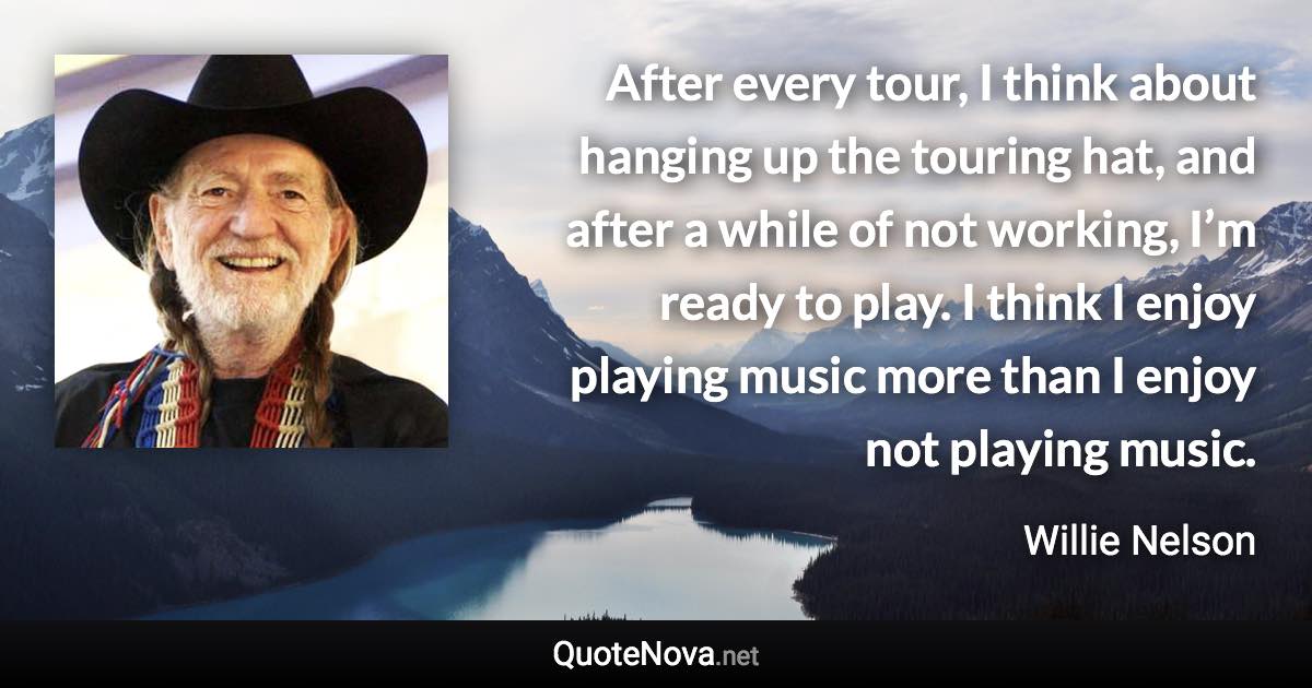 After every tour, I think about hanging up the touring hat, and after a while of not working, I’m ready to play. I think I enjoy playing music more than I enjoy not playing music. - Willie Nelson quote