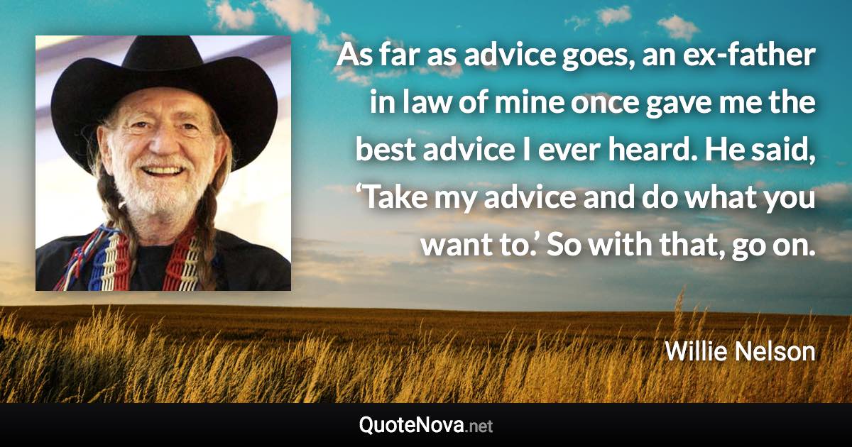 As far as advice goes, an ex-father in law of mine once gave me the best advice I ever heard. He said, ‘Take my advice and do what you want to.’ So with that, go on. - Willie Nelson quote