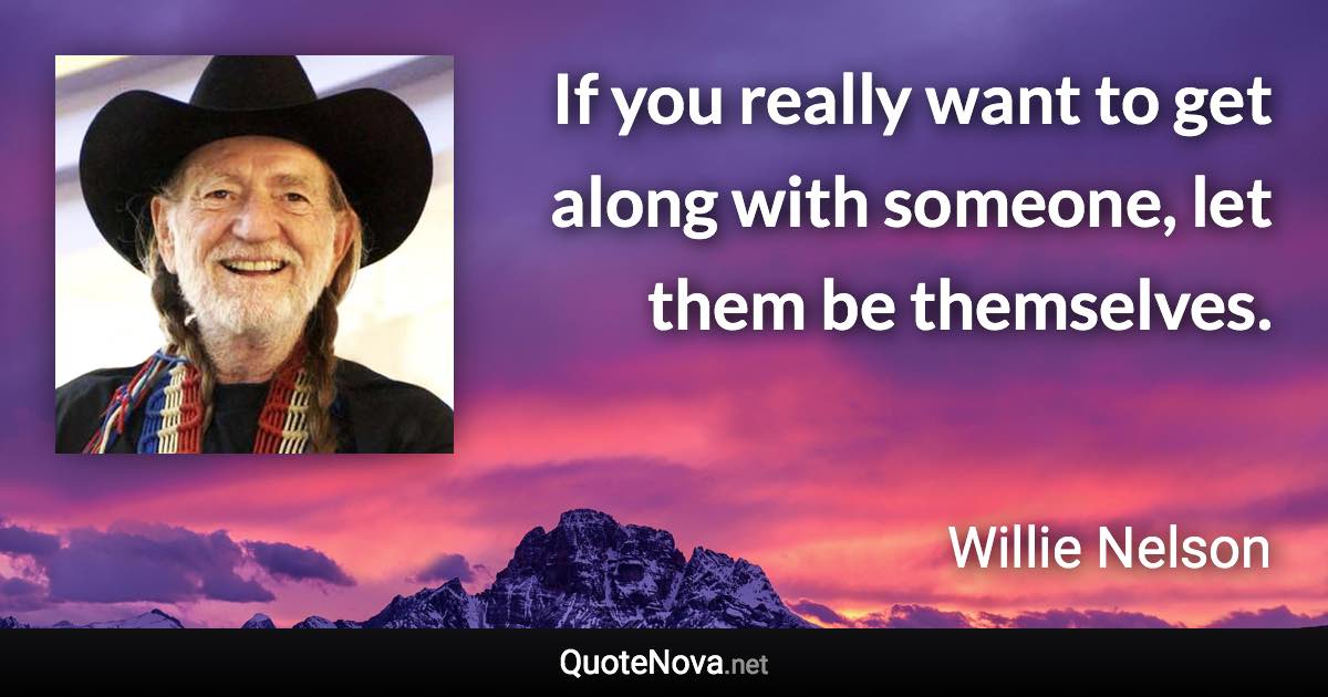 If you really want to get along with someone, let them be themselves. - Willie Nelson quote
