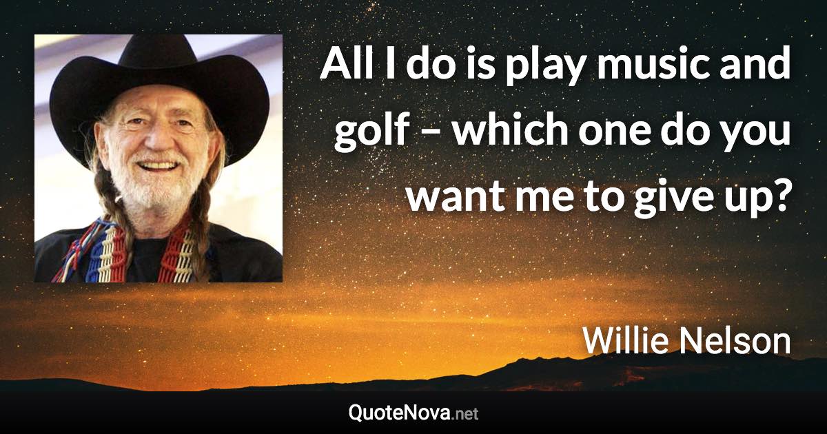 All I do is play music and golf – which one do you want me to give up? - Willie Nelson quote