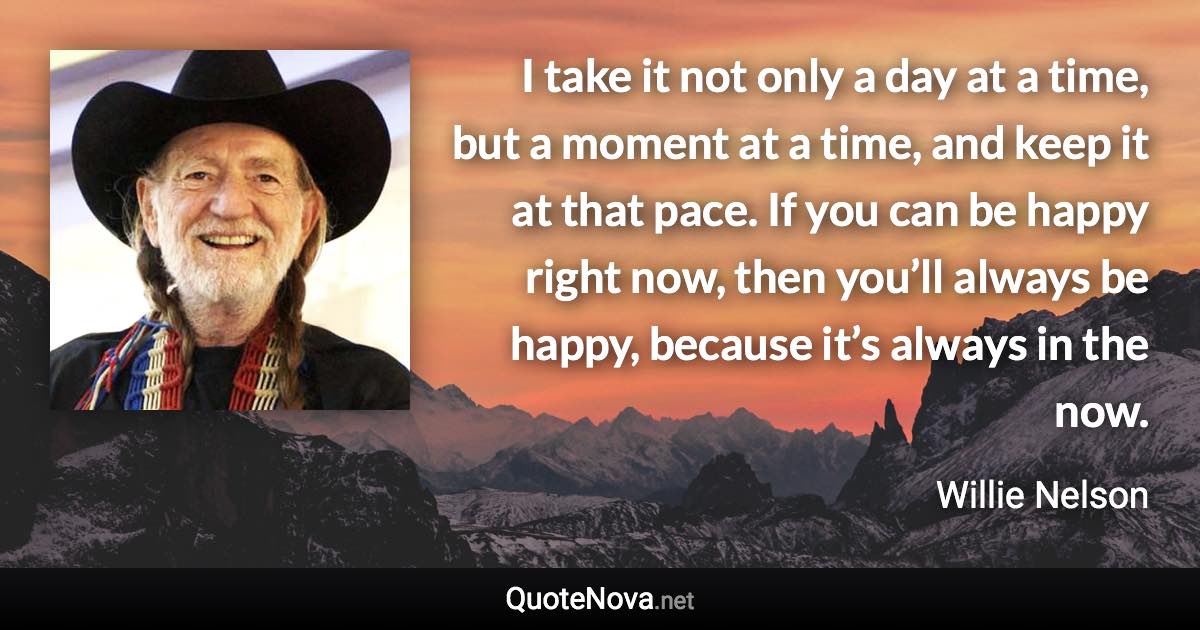 I take it not only a day at a time, but a moment at a time, and keep it at that pace. If you can be happy right now, then you’ll always be happy, because it’s always in the now. - Willie Nelson quote