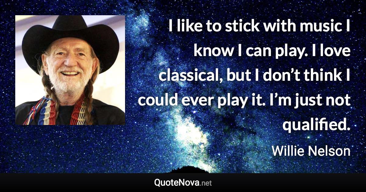 I like to stick with music I know I can play. I love classical, but I don’t think I could ever play it. I’m just not qualified. - Willie Nelson quote