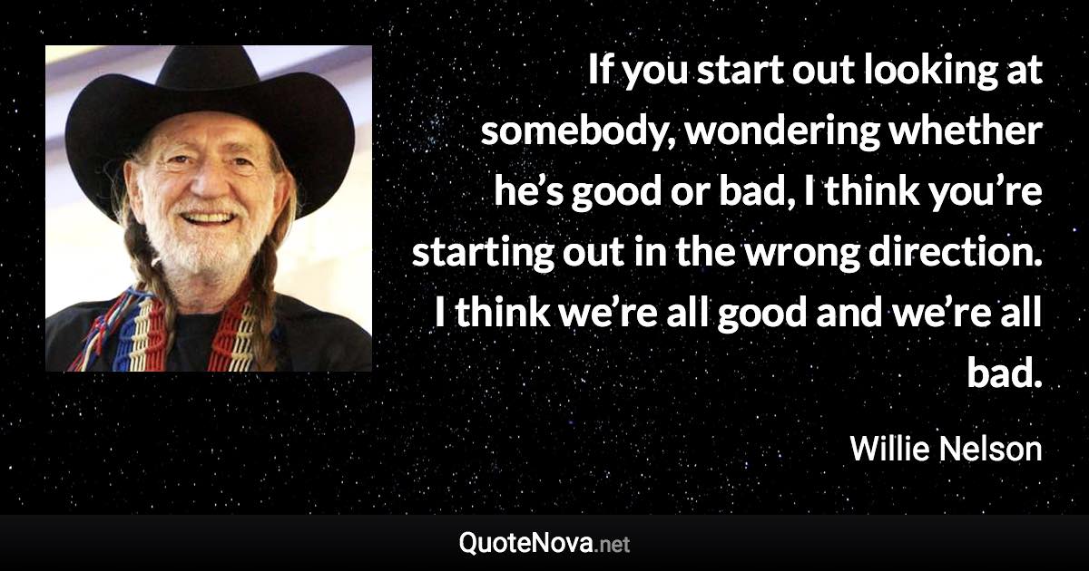 If you start out looking at somebody, wondering whether he’s good or bad, I think you’re starting out in the wrong direction. I think we’re all good and we’re all bad. - Willie Nelson quote