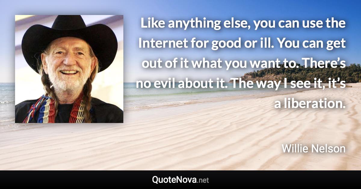 Like anything else, you can use the Internet for good or ill. You can get out of it what you want to. There’s no evil about it. The way I see it, it’s a liberation. - Willie Nelson quote