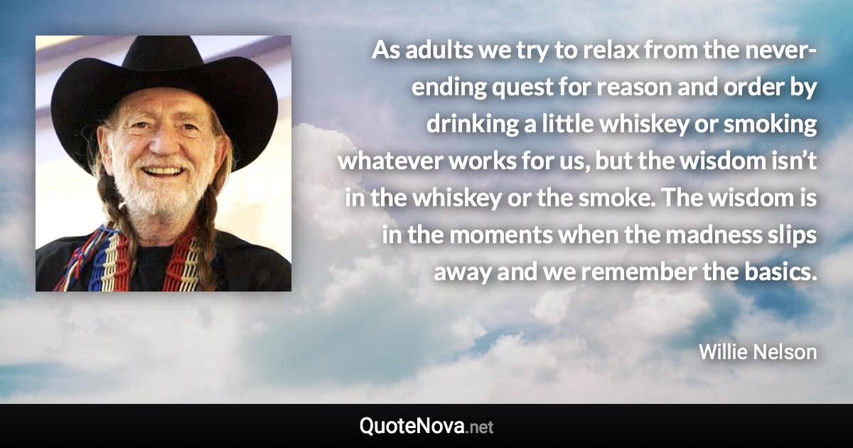 As adults we try to relax from the never-ending quest for reason and order by drinking a little whiskey or smoking whatever works for us, but the wisdom isn’t in the whiskey or the smoke. The wisdom is in the moments when the madness slips away and we remember the basics. - Willie Nelson quote