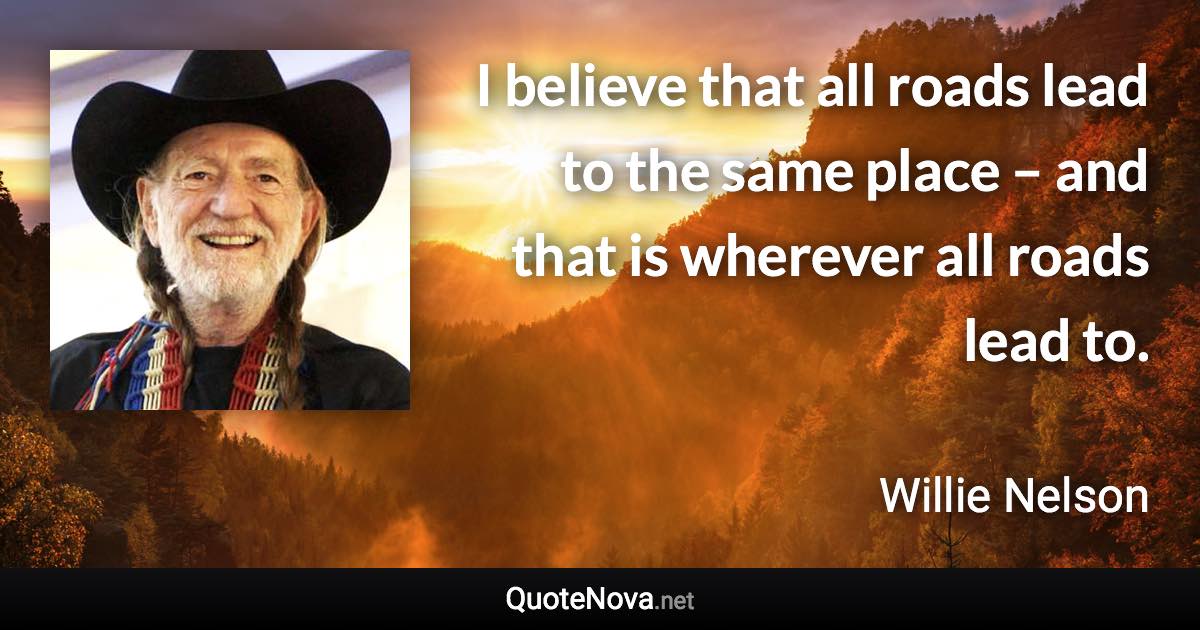 I believe that all roads lead to the same place – and that is wherever all roads lead to. - Willie Nelson quote