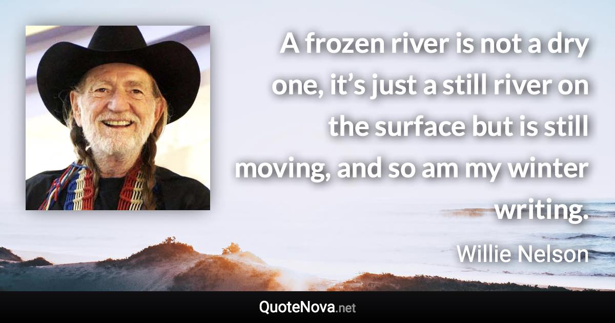 A frozen river is not a dry one, it’s just a still river on the surface but is still moving, and so am my winter writing. - Willie Nelson quote