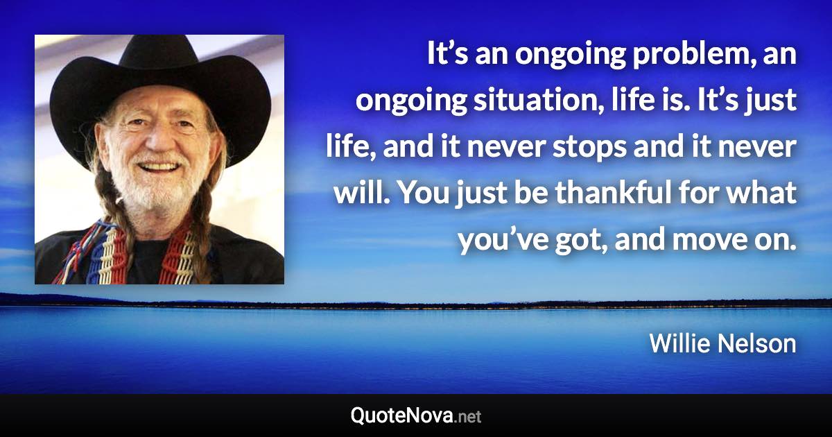 It’s an ongoing problem, an ongoing situation, life is. It’s just life, and it never stops and it never will. You just be thankful for what you’ve got, and move on. - Willie Nelson quote