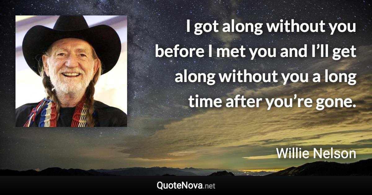 I got along without you before I met you and I’ll get along without you a long time after you’re gone. - Willie Nelson quote