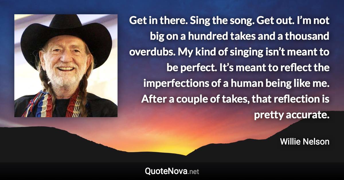 Get in there. Sing the song. Get out. I’m not big on a hundred takes and a thousand overdubs. My kind of singing isn’t meant to be perfect. It’s meant to reflect the imperfections of a human being like me. After a couple of takes, that reflection is pretty accurate. - Willie Nelson quote