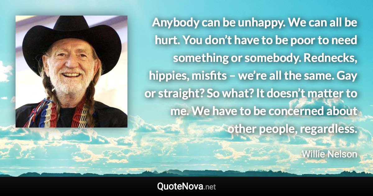 Anybody can be unhappy. We can all be hurt. You don’t have to be poor to need something or somebody. Rednecks, hippies, misfits – we’re all the same. Gay or straight? So what? It doesn’t matter to me. We have to be concerned about other people, regardless. - Willie Nelson quote