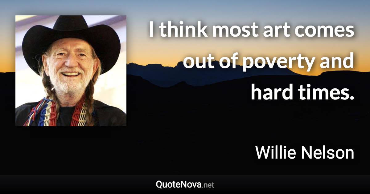 I think most art comes out of poverty and hard times. - Willie Nelson quote