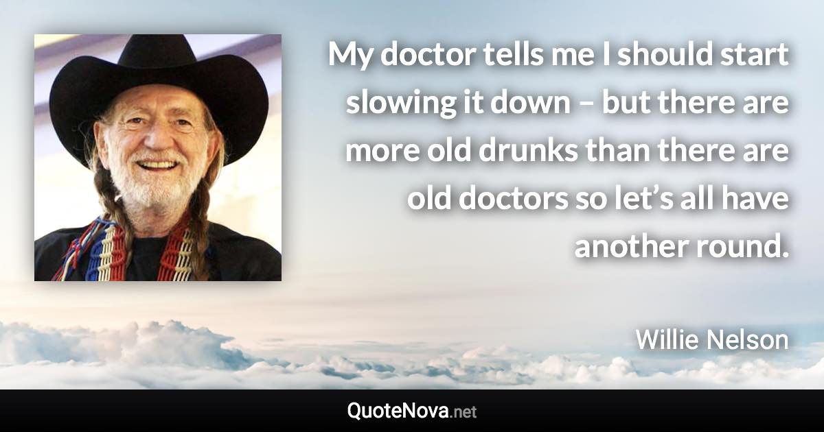 My doctor tells me I should start slowing it down – but there are more old drunks than there are old doctors so let’s all have another round. - Willie Nelson quote