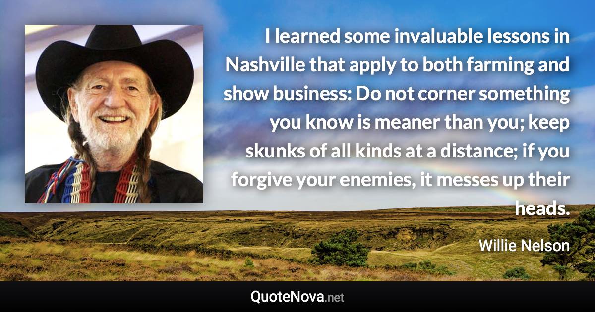 I learned some invaluable lessons in Nashville that apply to both farming and show business: Do not corner something you know is meaner than you; keep skunks of all kinds at a distance; if you forgive your enemies, it messes up their heads. - Willie Nelson quote