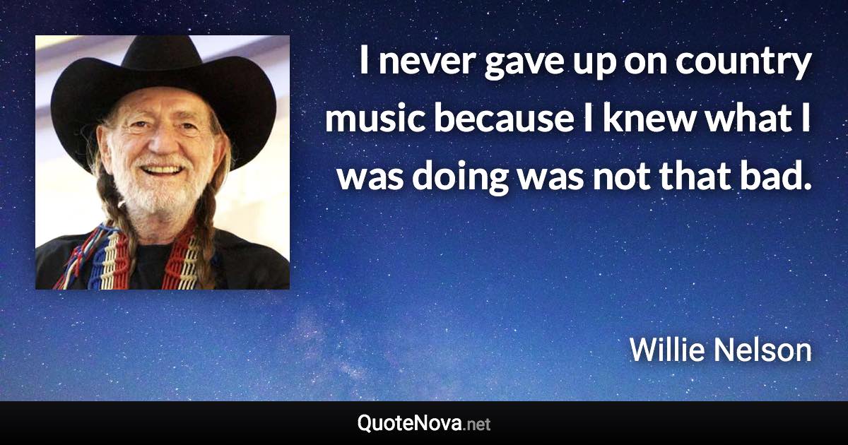 I never gave up on country music because I knew what I was doing was not that bad. - Willie Nelson quote