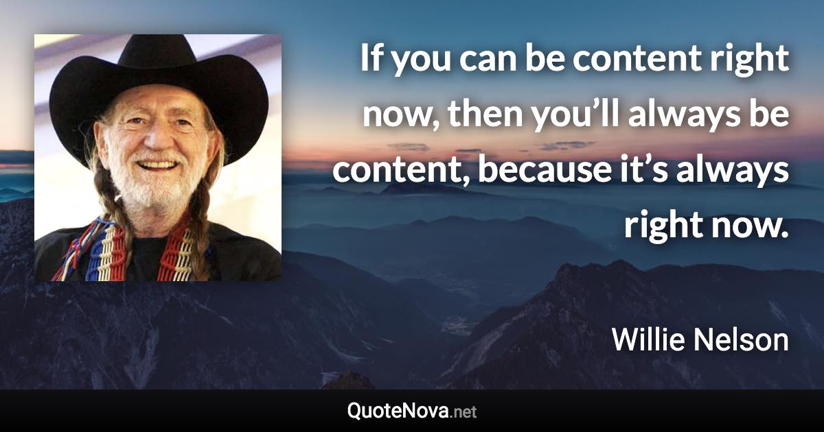 If you can be content right now, then you’ll always be content, because it’s always right now. - Willie Nelson quote