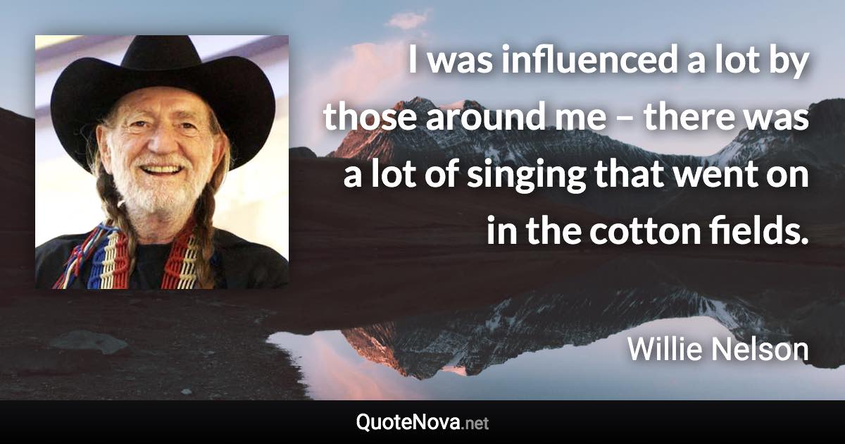 I was influenced a lot by those around me – there was a lot of singing that went on in the cotton fields. - Willie Nelson quote