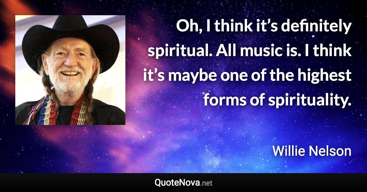 Oh, I think it’s definitely spiritual. All music is. I think it’s maybe one of the highest forms of spirituality. - Willie Nelson quote