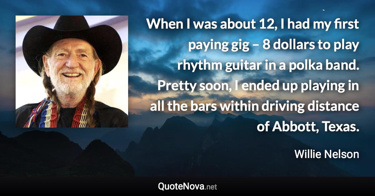 When I was about 12, I had my first paying gig – 8 dollars to play rhythm guitar in a polka band. Pretty soon, I ended up playing in all the bars within driving distance of Abbott, Texas. - Willie Nelson quote