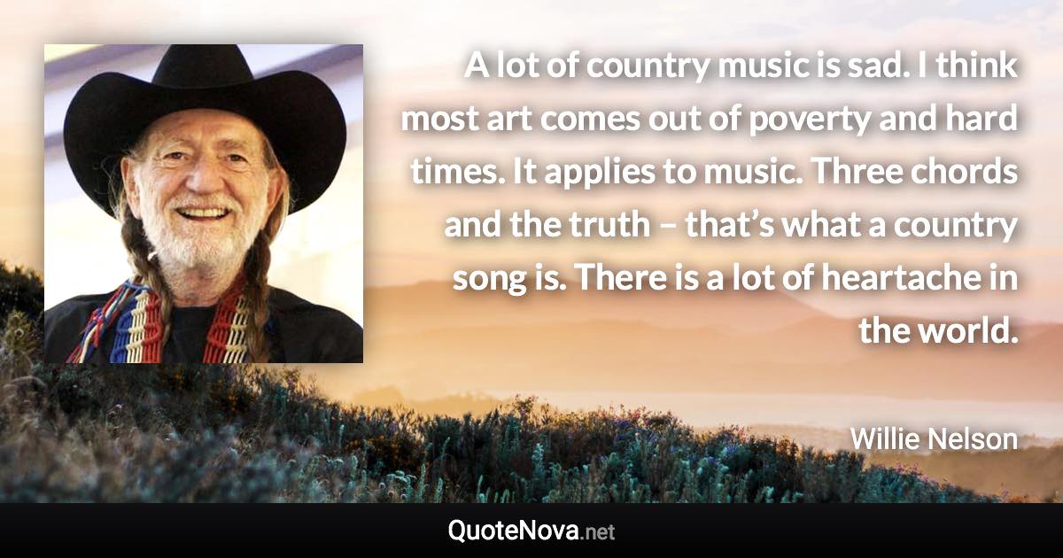 A lot of country music is sad. I think most art comes out of poverty and hard times. It applies to music. Three chords and the truth – that’s what a country song is. There is a lot of heartache in the world. - Willie Nelson quote