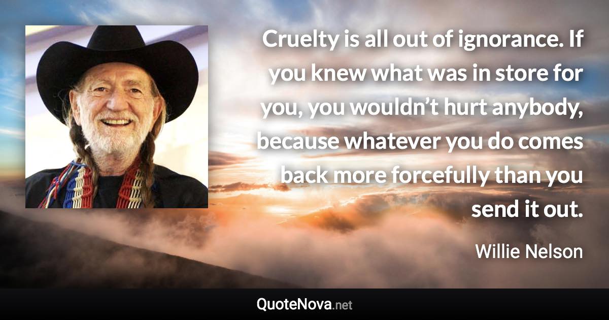 Cruelty is all out of ignorance. If you knew what was in store for you, you wouldn’t hurt anybody, because whatever you do comes back more forcefully than you send it out. - Willie Nelson quote