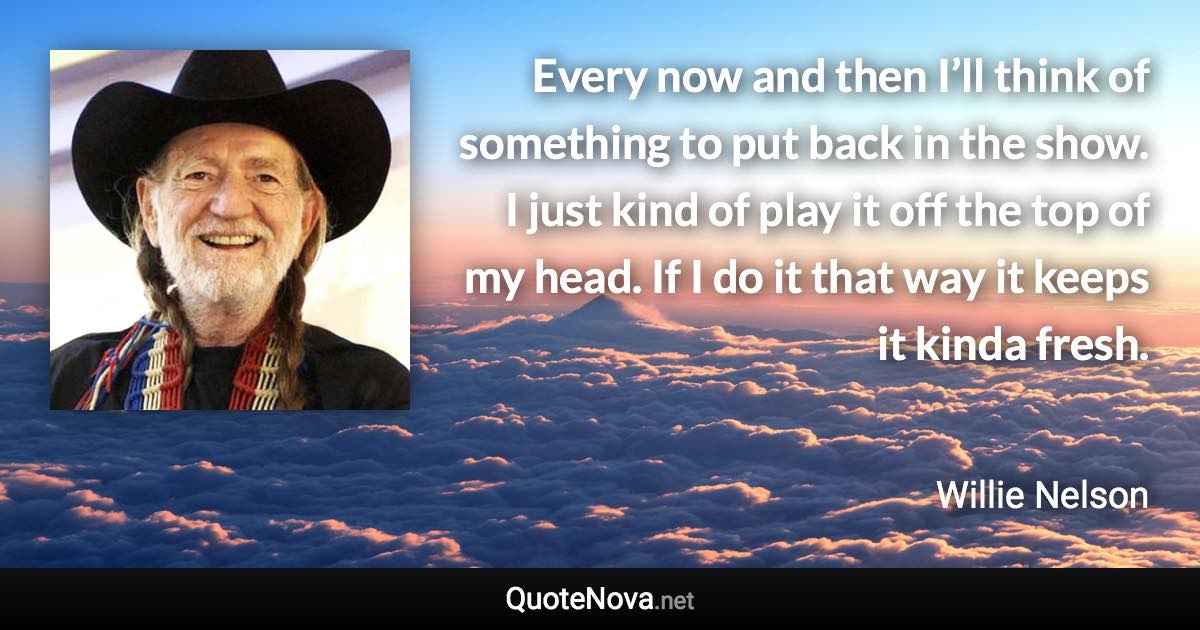 Every now and then I’ll think of something to put back in the show. I just kind of play it off the top of my head. If I do it that way it keeps it kinda fresh. - Willie Nelson quote